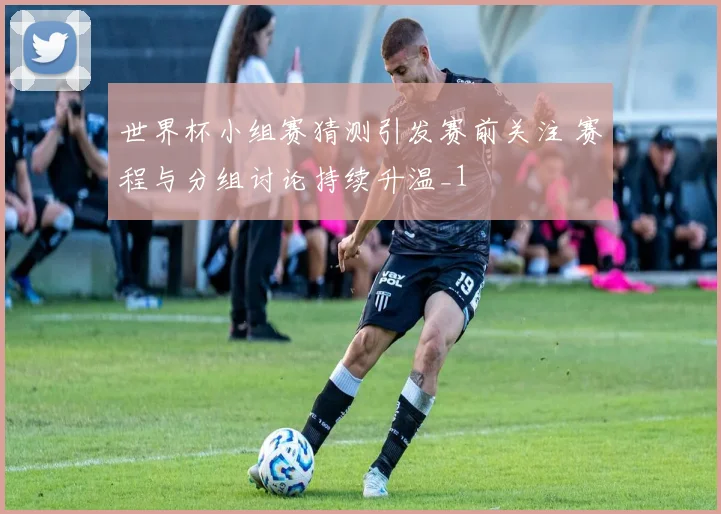 世界杯小组赛猜测引发赛前关注 赛程与分组讨论持续升温_1