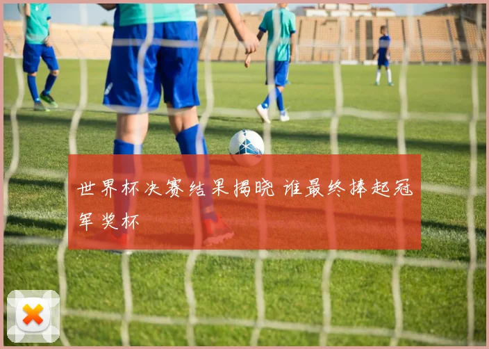 世界杯决赛结果揭晓 谁最终捧起冠军奖杯
