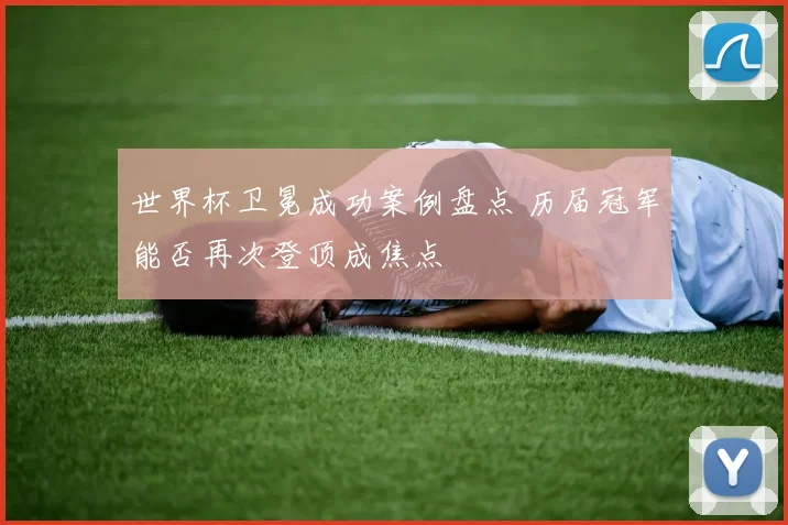 世界杯卫冕成功案例盘点 历届冠军能否再次登顶成焦点