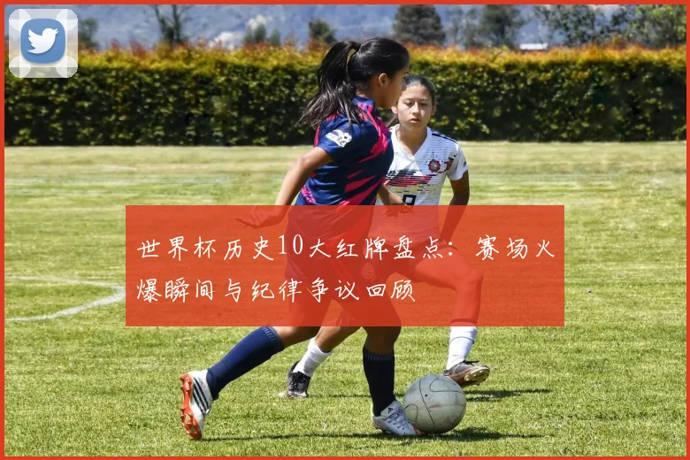 世界杯历史10大红牌盘点：赛场火爆瞬间与纪律争议回顾
