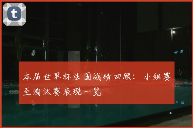 本届世界杯法国战绩回顾：小组赛至淘汰赛表现一览