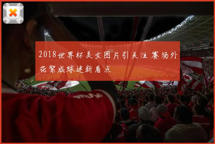 2018世界杯美女图片引关注 赛场外花絮成球迷新看点