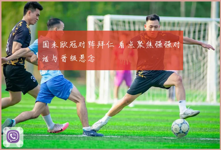 国米欧冠对阵拜仁 看点聚焦强强对话与晋级悬念