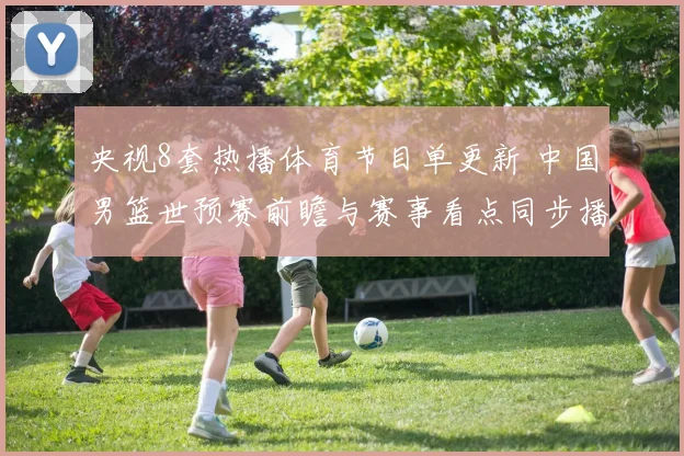 央视8套热播体育节目单更新 中国男篮世预赛前瞻与赛事看点同步播出